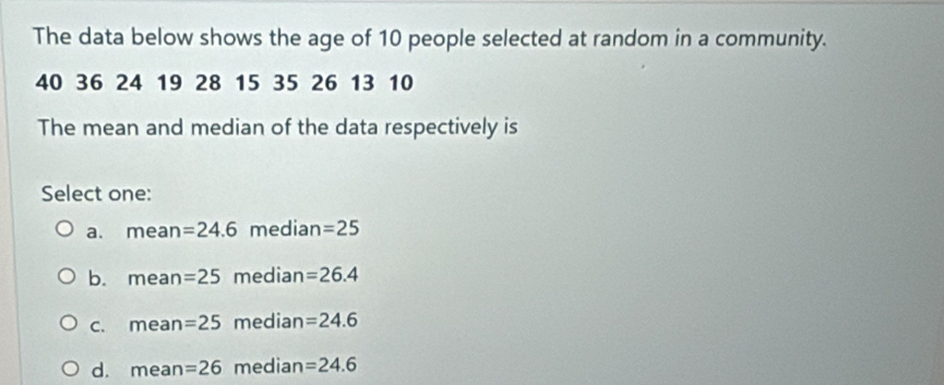 The data below shows the age of 10 people selected at random in a community.
40 36 24 19 28 15 35 26 13 10
The mean and median of the data respectively is
Select one:
a. m ean =24.6 median =25
b. mean =25 median =26.4
C. mean =25 median =24.6
d. mean =26 median =24.6