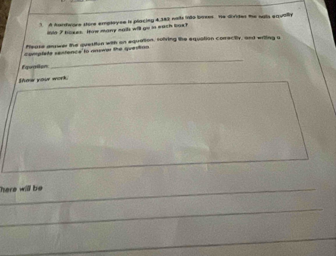 A hardware store employee is placing 4,382 nails into boxes. He divides the nails equally 
into 7 boxes. How many nails will go in each box? 
Please answer the question with an equation, salving the equalion correctly, and writing a 
complete sentence to answer the question. 
Equallon 
_ 
Show your work. 
here will be 
_ 
_ 
_