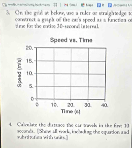 westburyschools.org bookmarks 88 M Gmail Maps D Jacqueline Alv 
3. On the grid at below, use a ruler or straightedge to 
construct a graph of the car's speed as a function of 
time for the entire 30-second interval. 
Speed vs. Time
20.
15.
8 10. 
5、
0
0 10. 20. 30, 40. 
Time (s) 
4. Calculate the distance the car travels in the first 10
seconds. [Show all work, including the equation and 
substitution with units.]