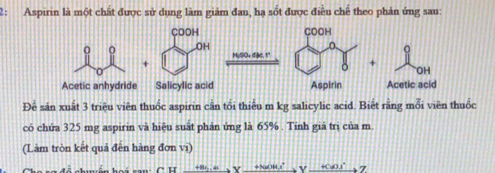 2: Aspirin là một chất được sử dụng làm giảm đau, hạ sốt được điều chế theo phản ứng sau:
Để sản xuất 3 triệu viên thuốc aspirin cần tối thiểu m kg salicylic acid. Biết rằng mỗi viên thuốc
có chứa 325 mg aspirin và hiệu suất phản ứng là 65% . Tính giá trị của m.
(Làm tròn kết quả đến hàng đơn vị)
cu xrightarrow [Yxrightarrow +Nov_ +Y_ +CuOIZ