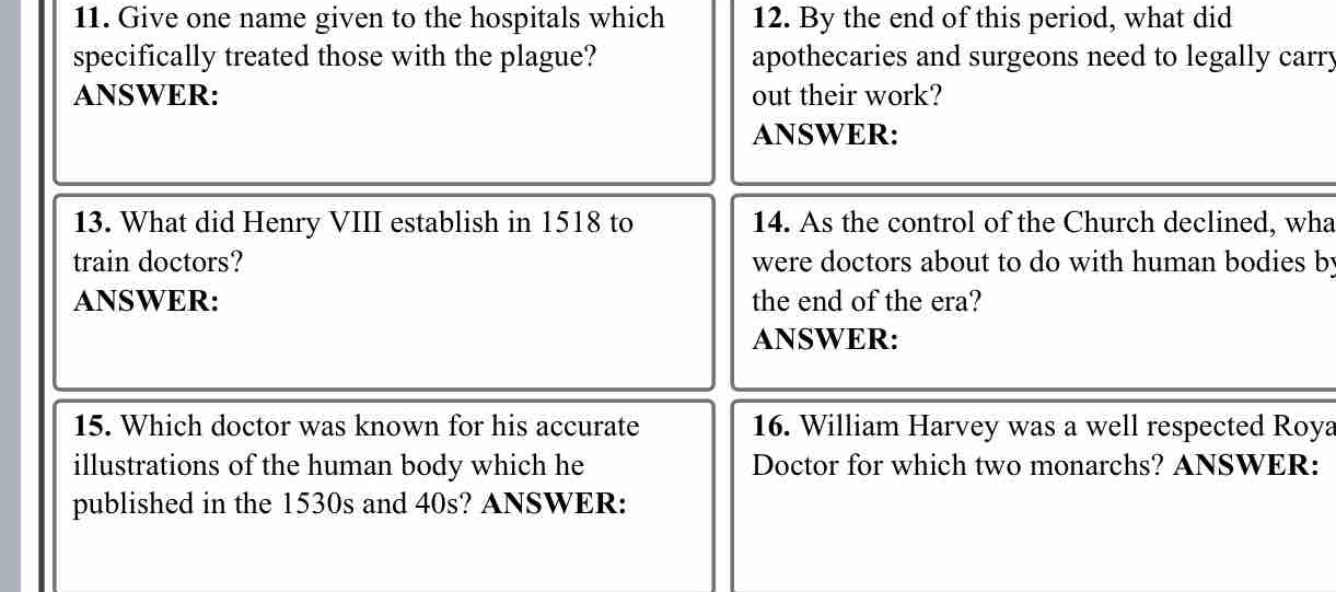 Give one name given to the hospitals which 12. By the end of this period, what did 
specifically treated those with the plague? apothecaries and surgeons need to legally carry 
ANSWER: out their work? 
ANSWER: 
13. What did Henry VIII establish in 1518 to 14. As the control of the Church declined, wha 
train doctors? were doctors about to do with human bodies by 
ANSWER: the end of the era? 
ANSWER: 
15. Which doctor was known for his accurate 16. William Harvey was a well respected Roya 
illustrations of the human body which he Doctor for which two monarchs? ANSWER: 
published in the 1530s and 40s? ANSWER: