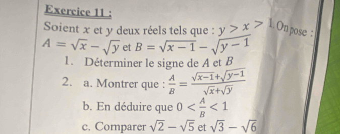 Soient x et y deux réels tels que : y>x>1. On pose :
A=sqrt(x)-sqrt(y) et B=sqrt(x-1)-sqrt(y-1)
1. Déterminer le signe de A et B
2. a. Montrer que :  A/B = (sqrt(x-1)+sqrt(y-1))/sqrt(x)+sqrt(y) 
b. En déduire que 0 <1</tex> 
c. Comparer sqrt(2)-sqrt(5) et sqrt(3)-sqrt(6)