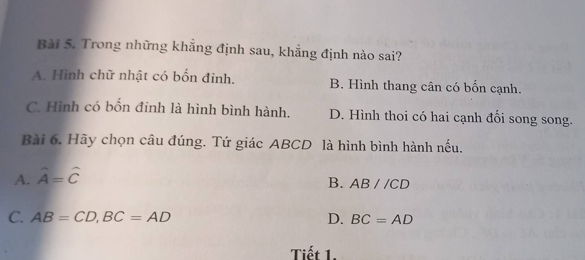 Trong những khẳng định sau, khẳng định nào sai?
A. Hình chữ nhật có bốn đỉnh.
B. Hình thang cân có bốn cạnh.
C. Hình có bốn đinh là hình bình hành. D. Hình thoi có hai cạnh đối song song.
Bài 6. Hãy chọn câu đúng. Tứ giác ABCD là hình bình hành nếu.
A. hat A=hat C
B. ABparallel CD
C. AB=CD, BC=AD D. BC=AD
Tiết 1.