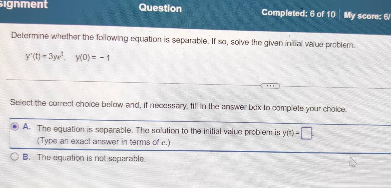 signment Question Completed: 6 of 10 My score: 6/
Determine whether the following equation is separable. If so, solve the given initial value problem.
y'(t)=3ye^t, y(0)=-1
Select the correct choice below and, if necessary, fill in the answer box to complete your choice.
A. The equation is separable. The solution to the initial value problem is y(t)=□. 
(Type an exact answer in terms of .)
B. The equation is not separable.