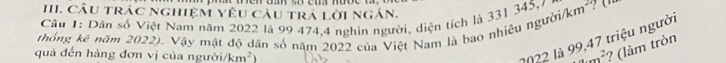 CÂU trÁC nghiệM Yêu câu trả lời ngắn. 
Cầu 1: Dân số Việt Nam năm 2022 là 99 474, 4 nghin người, diện tích là 331 345, 7
thống kê năm 2022). Vậy mật độ dân số năm 2022 của Việt Nam là bao nhiêu người/ km²? (
2022 là 99,47 triệu người 
quả đến hàng đơn vị của người/ km^2) 3x^2 ? (làm tròn