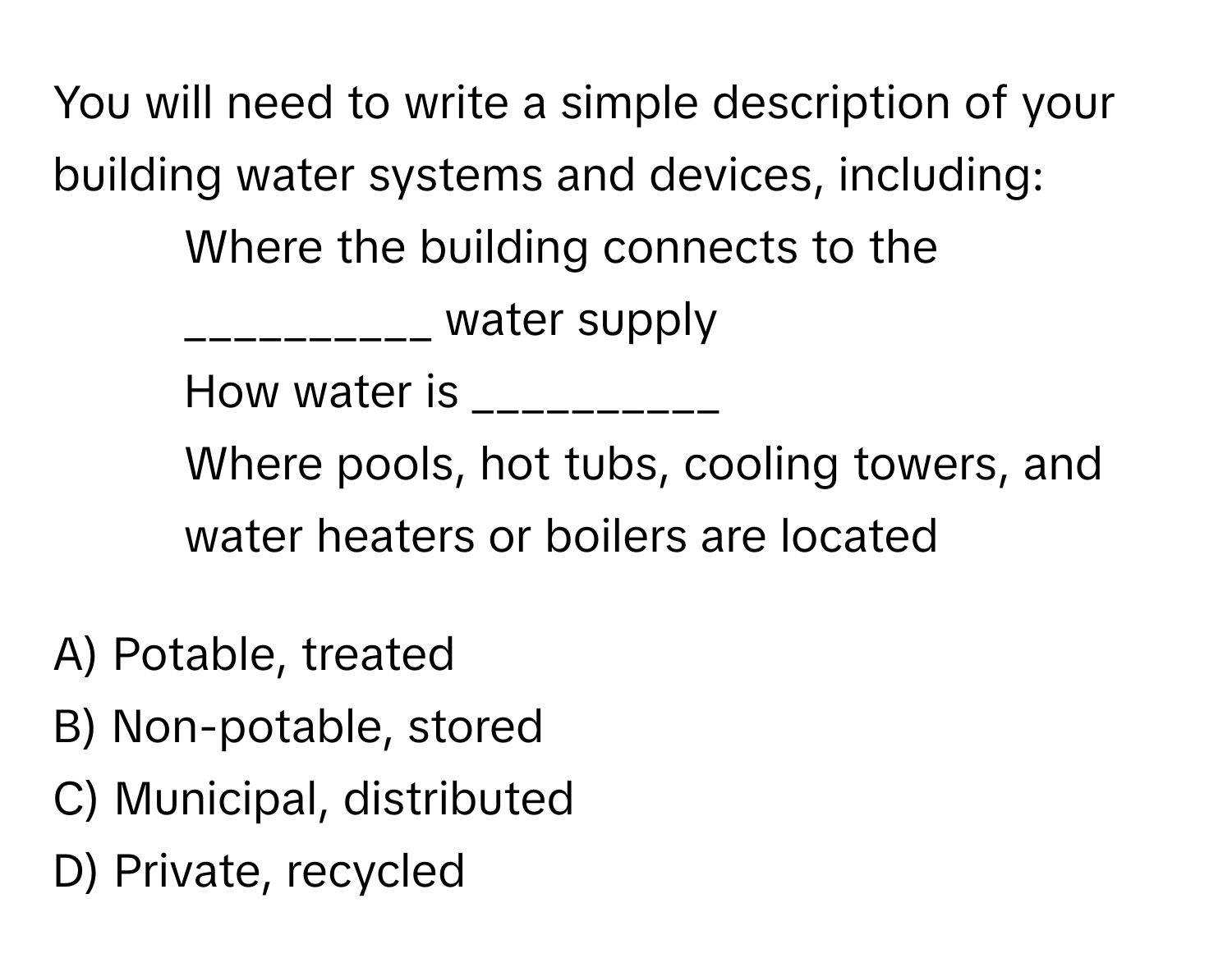 You will need to write a simple description of your building water systems and devices, including: 

* Where the building connects to the __________ water supply
* How water is __________
* Where pools, hot tubs, cooling towers, and water heaters or boilers are located

A) Potable, treated
B) Non-potable, stored
C) Municipal, distributed
D) Private, recycled