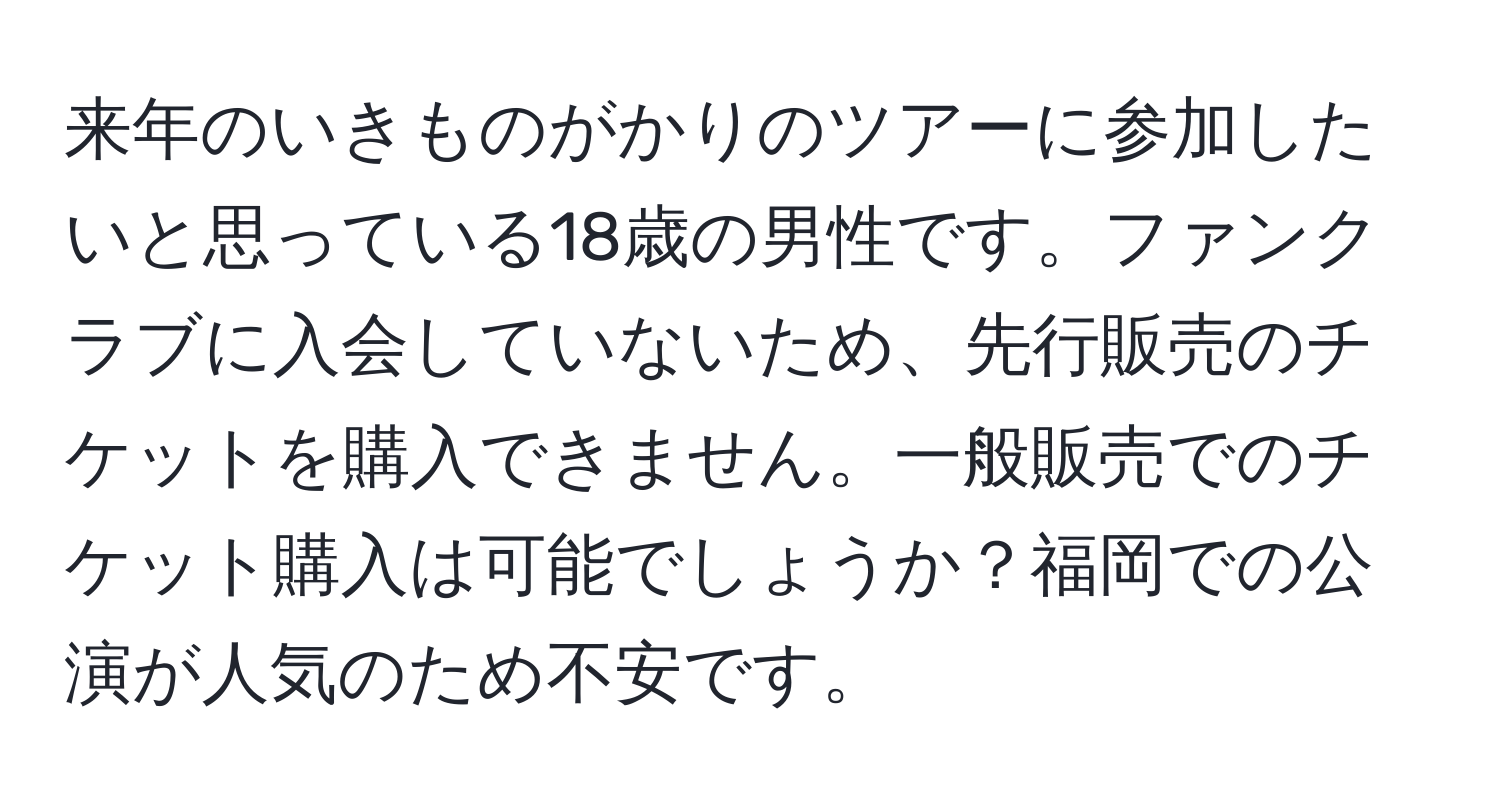 来年のいきものがかりのツアーに参加したいと思っている18歳の男性です。ファンクラブに入会していないため、先行販売のチケットを購入できません。一般販売でのチケット購入は可能でしょうか？福岡での公演が人気のため不安です。