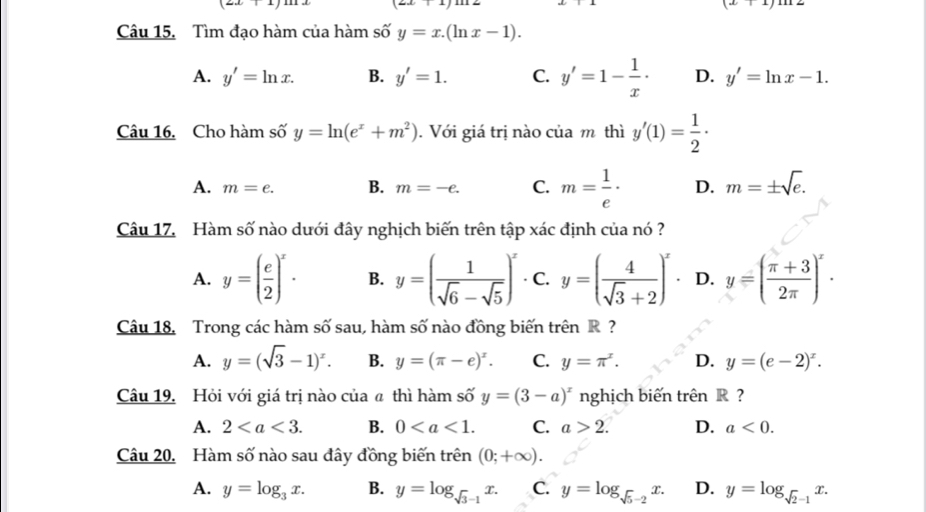 (2x+1)
(zx|
(x+1)1
Câu 15. Tìm đạo hàm của hàm số y=x.(ln x-1).
A. y'=ln x. B. y'=1. C. y'=1- 1/x · D. y'=ln x-1.
Câu 16. Cho hàm số y=ln (e^x+m^2). Với giá trị nào của m thì y'(1)= 1/2 ·
A. m=e. B. m=-e. C. m= 1/e · D. m=± sqrt(e).
Câu 17. Hàm số nào dưới đây nghịch biến trên tập xác định của nó ?
A. y=( e/2 )^x· B. y=( 1/sqrt(6)-sqrt(5) )^x ·C. y=( 4/sqrt(3)+2 )^x ₹ D. y=( (π +3)/2π  )^x.
Câu 18. Trong các hàm số sau, hàm số nào đồng biến trên R  ?
A. y=(sqrt(3)-1)^x. B. y=(π -e)^x. C. y=π^x. D. y=(e-2)^x.
Câu 19. Hỏi với giá trị nào của ã thì hàm số y=(3-a)^x nghịch biến trên R ?
A. 2 B. 0 C. a>2. D. a<0.
Câu 20. Hàm số nào sau đây đồng biến trên (0;+∈fty ).
A. y=log _3x. B. y=log _sqrt(3)-1x. C. y=log _sqrt(5)-2x. D. y=log _sqrt(2)-1x.