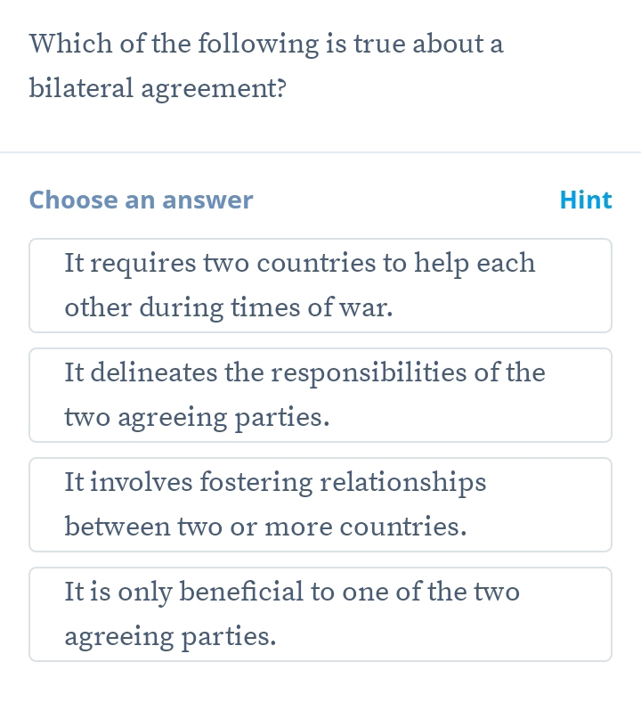 Which of the following is true about a
bilateral agreement?
Choose an answer Hint
It requires two countries to help each
other during times of war.
It delineates the responsibilities of the
two agreeing parties.
It involves fostering relationships
between two or more countries.
It is only beneficial to one of the two
agreeing parties.