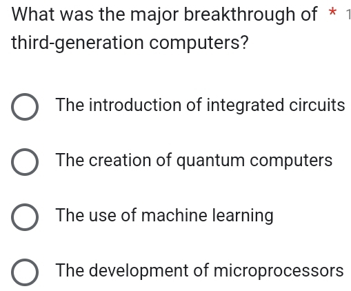 What was the major breakthrough of * 1
third-generation computers?
The introduction of integrated circuits
The creation of quantum computers
The use of machine learning
The development of microprocessors