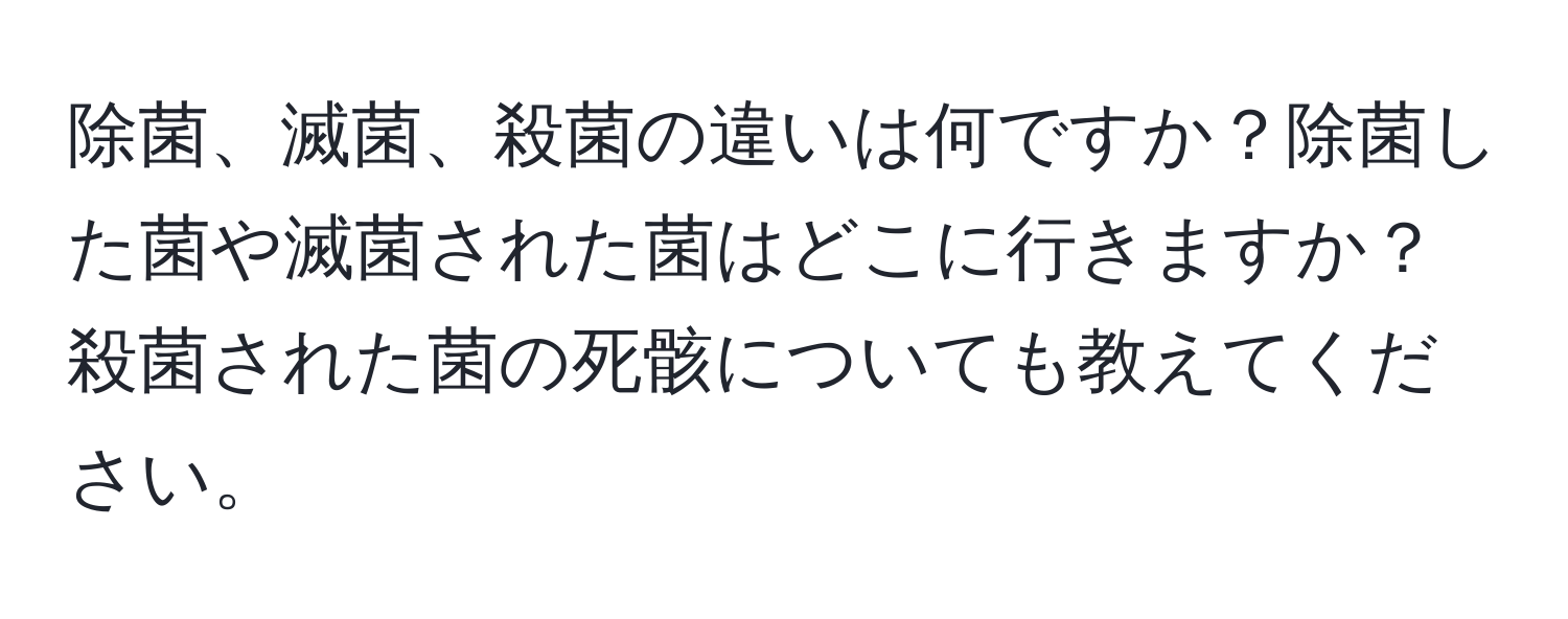 除菌、滅菌、殺菌の違いは何ですか？除菌した菌や滅菌された菌はどこに行きますか？殺菌された菌の死骸についても教えてください。