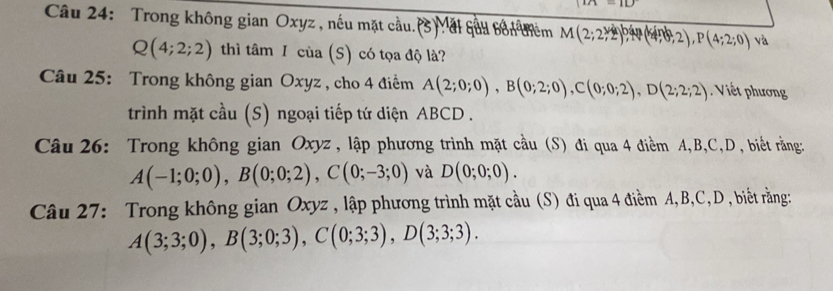 in=10
Câu 24: Trong không gian Oxyz , nếu mặt cầu. (3) Măi quả bốn tiêm M(2;2,2),   Mpsi (n,2),2), P(4;2;0) và
Q(4;2;2) thì tâm I của (S) có tọa độ là? 
Câu 25: Trong không gian Oxyz , cho 4 điểm A(2;0;0), B(0;2;0), C(0;0;2), D(2;2;2) Viết phương 
trình mặt cầu (S) ngoại tiếp tứ diện ABCD. 
Câu 26: Trong không gian Oxyz , lập phương trình mặt cầu (S) đi qua 4 điềm A, B, C, D , biết rằng
A(-1;0;0), B(0;0;2), C(0;-3;0) và D(0;0;0). 
Câu 27: Trong không gian Oxyz , lập phương trình mặt cầu (S) đi qua 4 điểm A, B, C, D , biết rằng:
A(3;3;0), B(3;0;3), C(0;3;3), D(3;3;3).