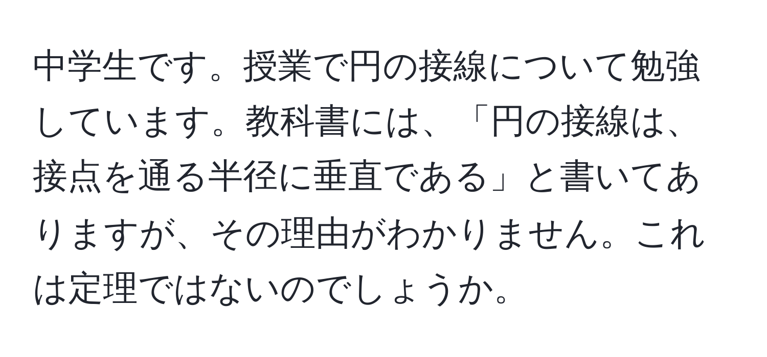 中学生です。授業で円の接線について勉強しています。教科書には、「円の接線は、接点を通る半径に垂直である」と書いてありますが、その理由がわかりません。これは定理ではないのでしょうか。