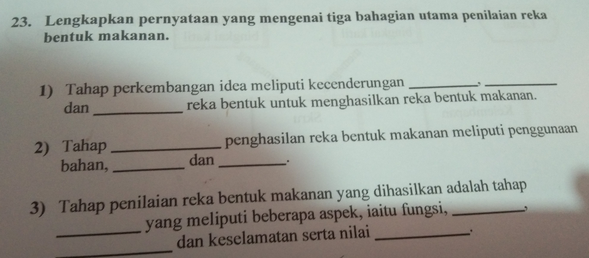 Lengkapkan pernyataan yang mengenai tiga bahagian utama penilaian reka 
bentuk makanan. 
1) Tahap perkembangan idea meliputi kecenderungan_ 
_ 
, 
dan_ reka bentuk untuk menghasilkan reka bentuk makanan. 
2) Tahap _penghasilan reka bentuk makanan meliputi penggunaan 
bahan,_ 
dan_ 
. 
3) Tahap penilaian reka bentuk makanan yang dihasilkan adalah tahap 
_yang meliputi beberapa aspek, iaitu fungsi, 
_ 
dan keselamatan serta nilai_