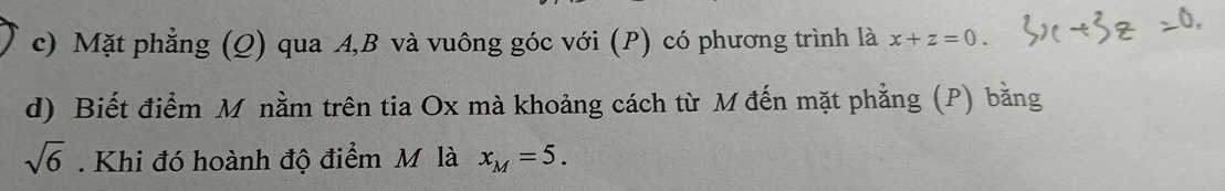 Mặt phẳng (Q) qua A, B và vuông góc với (P) có phương trình là x+z=0. 
d) Biết điểm M nằm trên tia Ox mà khoảng cách từ M đến mặt phẳng (P) bằng
sqrt(6). Khi đó hoành độ điểm M là x_M=5.