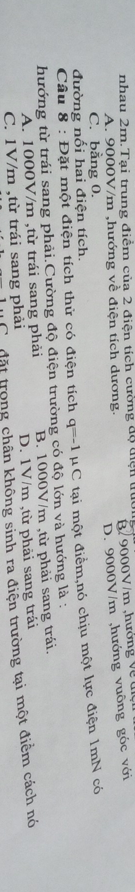nhau 2m.Tại trung điểm của 2 điện tích cường độ điện trực
A. 9000V/m ,hướng về điện tích dương. B/ 9000V/m ,hướng về đ
D. 9000V/m ,hướng vuông góc với
C. bằng 0.
đường nối hai điện tích.
Câu 8 : Đặt một điện tích thử có điện tích q=-1 μ C tại một điềm,nó chịu một lực điện 1mN có
hướng từ trái sang phải.Cường độ điện trường có độ lớn và hướng là :
A. 1000V/m ,từ trái sang phải B. 1000V/m ,từ phải sang trái.
C. 1V/m ,từ trái sang phải D. 1V/m ,từ phải sang trái
Có đặt trong chân không sinh ra điện trường tại một điểm cách nó