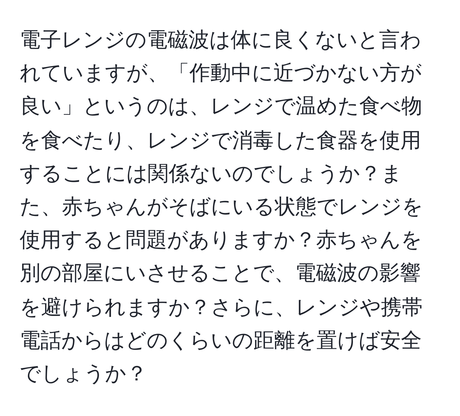 電子レンジの電磁波は体に良くないと言われていますが、「作動中に近づかない方が良い」というのは、レンジで温めた食べ物を食べたり、レンジで消毒した食器を使用することには関係ないのでしょうか？また、赤ちゃんがそばにいる状態でレンジを使用すると問題がありますか？赤ちゃんを別の部屋にいさせることで、電磁波の影響を避けられますか？さらに、レンジや携帯電話からはどのくらいの距離を置けば安全でしょうか？