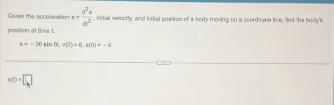 Given the acceleration a= d^2s/dt^2  , initial velocity, and initial position of a body moving on a coordinate line, find the body's 
position at time t.
a=-36sin 6t, v(0)=6, s(0)=-4
s(t)=□