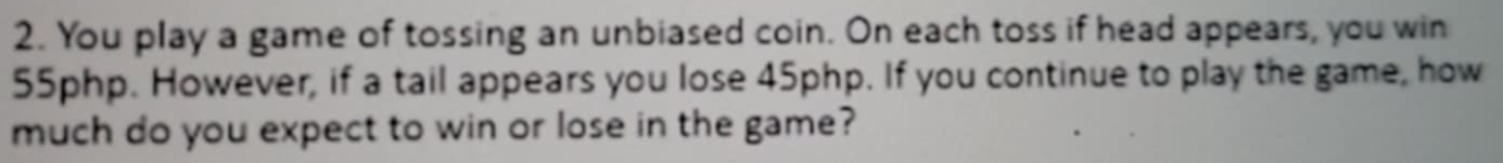 You play a game of tossing an unbiased coin. On each toss if head appears, you win
55php. However, if a tail appears you lose 45php. If you continue to play the game, how 
much do you expect to win or lose in the game?