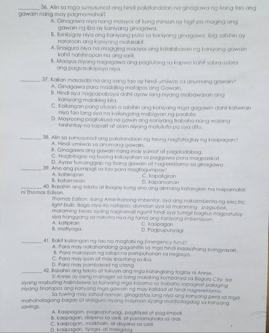 Alin sa mga sumusunod ang hindi palatandaan na ginagawa ng isang tao ang
gawain nang may pagmamahal?
A. Ginagawa niya nang maayos at kung minsan ay higit pa maging ang
gawain ng iba ay kaniyang ginagawa.
B. Ibinibigay niya ang kaniyang puso sa kaniyang ginagawa. Ibig sabihin ay
naroroon ang kaniyang malasakit.
A.Sinisiguro niya na magiging maayos ang kalalabasan ng kaniyang gawain
kahit nahihirapan na ang sarili.
B. Maayos niyang nagagawa ang pagtulong sa kapwa kahif sobra-sobra
ang pagsasakripisyo niya.
_37. Kailan masasabi na ang isang tao ay hindi umiiwas sa anumang gawain?
A. Ginagawa para madaling matapos ang Gawain.
B. Hindi siya nagpapabaya dahil ayaw lang niyang mabawasan ang
kaniyang malaking kita.
C. Kailangan pang utusan o sabihin ang kaniyang mga gagawin dahil katwiran
niya tao lang siya na kailangang mabigyan ng paalala.
D. Mayroong pagkukusa na gawin ang kaniyang trabaho nang walang
hinihintay na kapalit at alam niyang matuluto pa siya dito.
_38. Alin sa sumusunod ang palatandaan ng taong nagtataglay ng kasipagan?
A. Hindi umiiwas sa anumang gawain.
B. Ginagawa ang gawain nang may yamot at pagdadabog.
C. Nagbibigay ng buong kakayahan sa paggawa para magpasikat.
D. Ayaw tumanggap ng ibang gawain at nagrereklamo sa ginagawa.
_39. Ano ang pumipigil sa tao para magtagumpay?
A. kahirapan C. kapaligiran
B. katamaran D. kapansanan
_40. Basahin ang teksto at ibagay kung ano ang akmang katangian na naipamalas
ni Thomas Edison.
Thomas Edison, isang Amerikanong imbentor, siya ang nakaimbento ng electric
light bulb. Bago niya ito natapos, dumaan siya sa maraming pagsubok,
maraming beses siyang nagkamali ngunit hindi siya tumigil bagkus nagpatuloy
siya hanggang sa nakuha niya ng tama ang kaniyang imbensiyon.
A. katipiran C. kasipagan
B. matiyaga D. Pagpupunyagi
_41. Bakit kailangan ng tao na magtabi ng Emergency fund?
A. Para may nakahandang gagamitin sa mga hindi inaasahang pangyayari.
B. Para makaipon ng salapi na pampuhunan sa negosyo.
C. Para may ipon at may ipautang sa iba.
D. Para may pambayad ng utang.
_42. Basahin ang teksto at tukuyin ang mga katangiang taglay ni Annie.
Si Annie ay isang manager sa isang malaking kompanya sa Baguio City. Isa
siyang mabuting halimbawa sa kanyang mga kasama sa trabaho sapagkat palaging
niyang tinatapos ang kanyang mga gawain ng may kalidad at hindi nagrereklamo.
Sa tuwing may sahod naman, ginagastos lang niya ang kanyang pera sa mga
mahahalagang bagay at sinisiguro niyang mayroon siyang maidadagdag sa kanyang
savings.
A. Kasipagan, pagpupunyagi, pagtitipid at pag-iimpok
B. kasipagan, disiplina sa sarili, at pamamahala sa oras
C. kasipagan, malikhain. at disiplina sa sarili
D. kasipagan, tiyaga, at masigasig