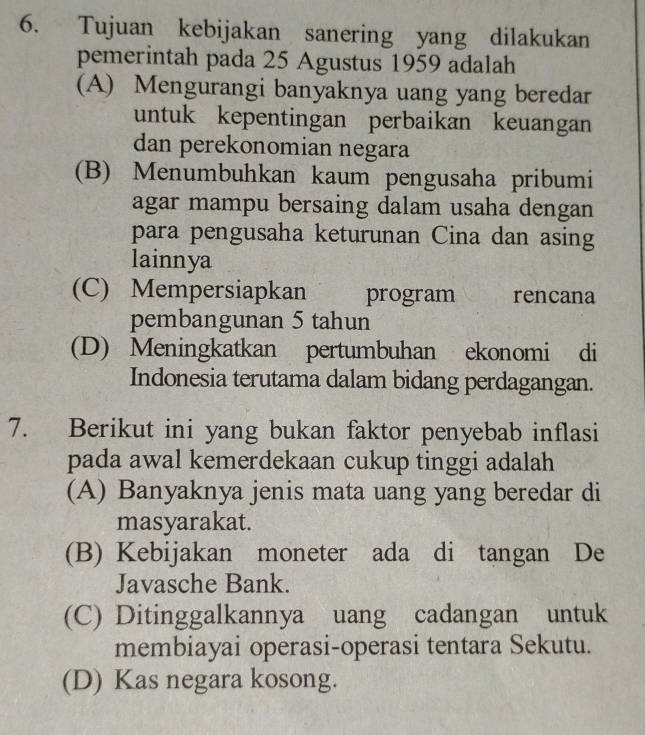 Tujuan kebijakan sanering yang dilakukan
pemerintah pada 25 Agustus 1959 adalah
(A) Mengurangi banyaknya uang yang beredar
untuk kepentingan perbaikan keuangan
dan perekonomian negara
(B) Menumbuhkan kaum pengusaha pribumi
agar mampu bersaing dalam usaha dengan
para pengusaha keturunan Cina dan asing
lainnya
(C) Mempersiapkan program rencana
pembangunan 5 tahun
(D) Meningkatkan pertumbuhan ekonomi di
Indonesia terutama dalam bidang perdagangan.
7. Berikut ini yang bukan faktor penyebab inflasi
pada awal kemerdekaan cukup tinggi adalah
(A) Banyaknya jenis mata uang yang beredar di
masyarakat.
(B) Kebijakan moneter ada di tangan De
Javasche Bank.
(C) Ditinggalkannya uang cadangan untuk
membiayai operasi-operasi tentara Sekutu.
(D) Kas negara kosong.