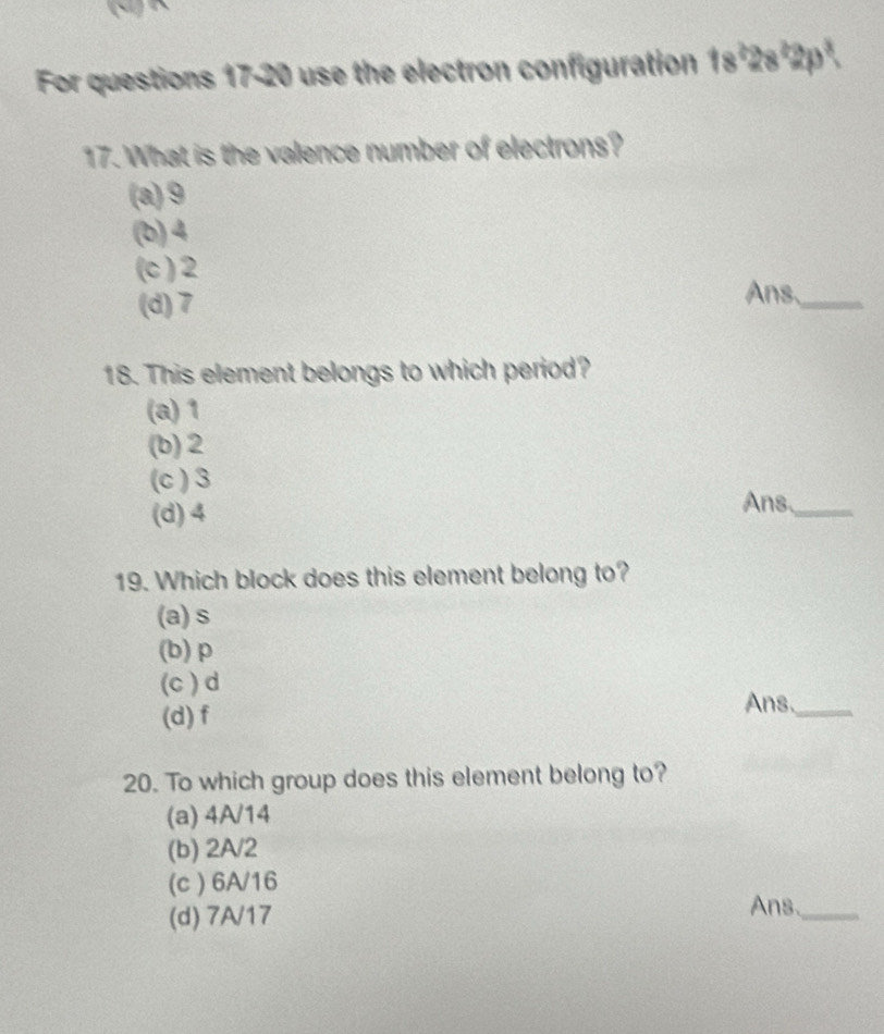 For questions 17-20 use the electron configuration 1s²2s²2p².
17. What is the valence number of electrons?
(a) 9
(b) 4
(c ) 2 Ans,_
(d) 7
18. This element belongs to which period?
(a) 1
(b) 2
(c ) 3
(d) 4
Ans_
19. Which block does this element belong to?
(a) s
(b) p
(c ) d
(d) f
Ans._
20. To which group does this element belong to?
(a) 4A/14
(b) 2A/2
(c ) 6A/16
(d) 7A/17
Ans._