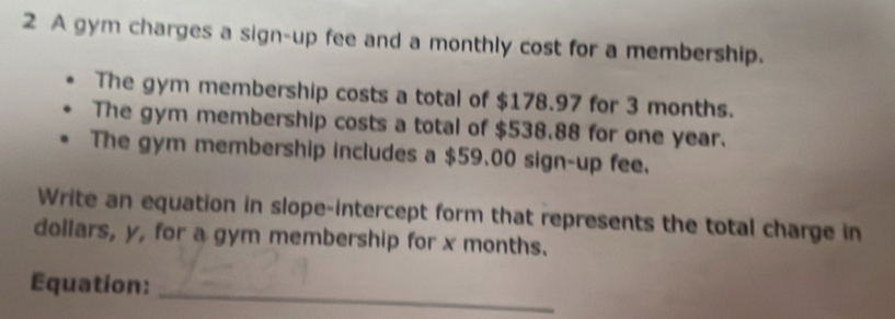 A gym charges a sign-up fee and a monthly cost for a membership. 
The gym membership costs a total of $178.97 for 3 months. 
The gym membership costs a total of $538.88 for one year. 
The gym membership includes a $59.00 sign-up fee. 
Write an equation in slope-intercept form that represents the total charge in 
dollars, y, for a gym membership for x months. 
Equation: 
_