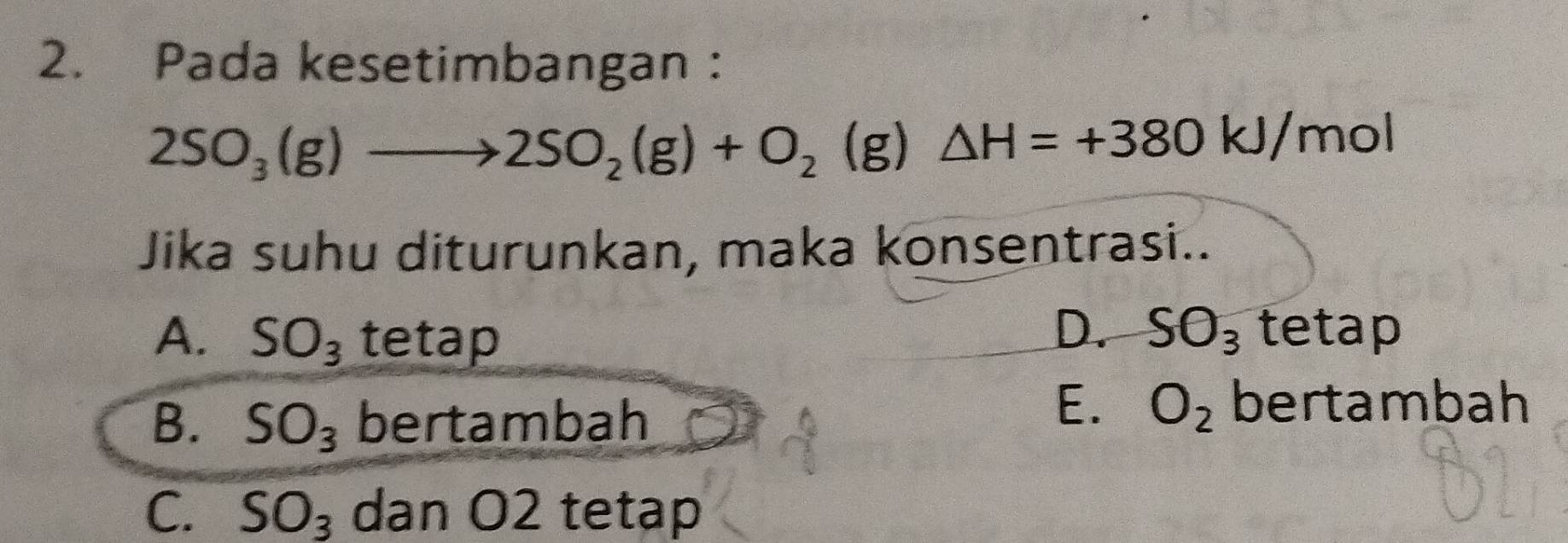 Pada kesetimbangan :
2SO_3(g)to 2SO_2(g)+O_2 (g) △ H=+380kJ/mol
Jika suhu diturunkan, maka konsentrasi..
A. SO_3 tetap
D. SO_3 tetap
B. SO_3 bertambah
E. O_2 bertambah
C. SO_3 dan O2 tetap