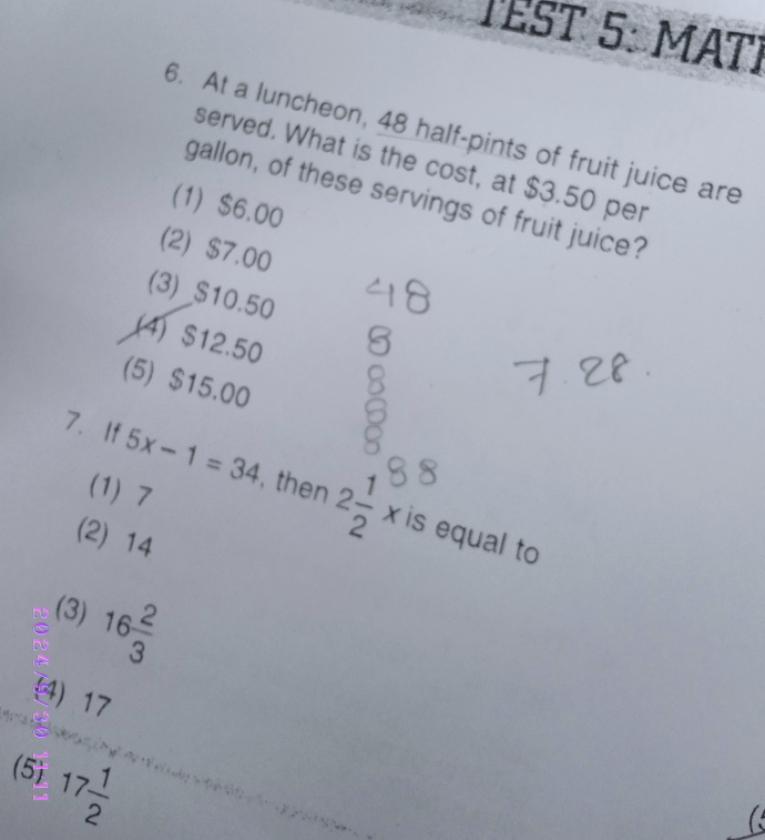 TEST 5: MATI
6. At a luncheon, 48 half-pints of fruit juice are
served. What is the cost, at $3.50 per
gallon, of these servings of fruit juice?
(1) $6.00
(2) $7.00
(3) $10.50
(4) $12.50
(5) $15.00
(1) 7
7.If 5x-1=34 , then 2 1/2 x is equal to
(2) 14
(3) 16 2/3 
(4) 17
(5) 17 1/2 