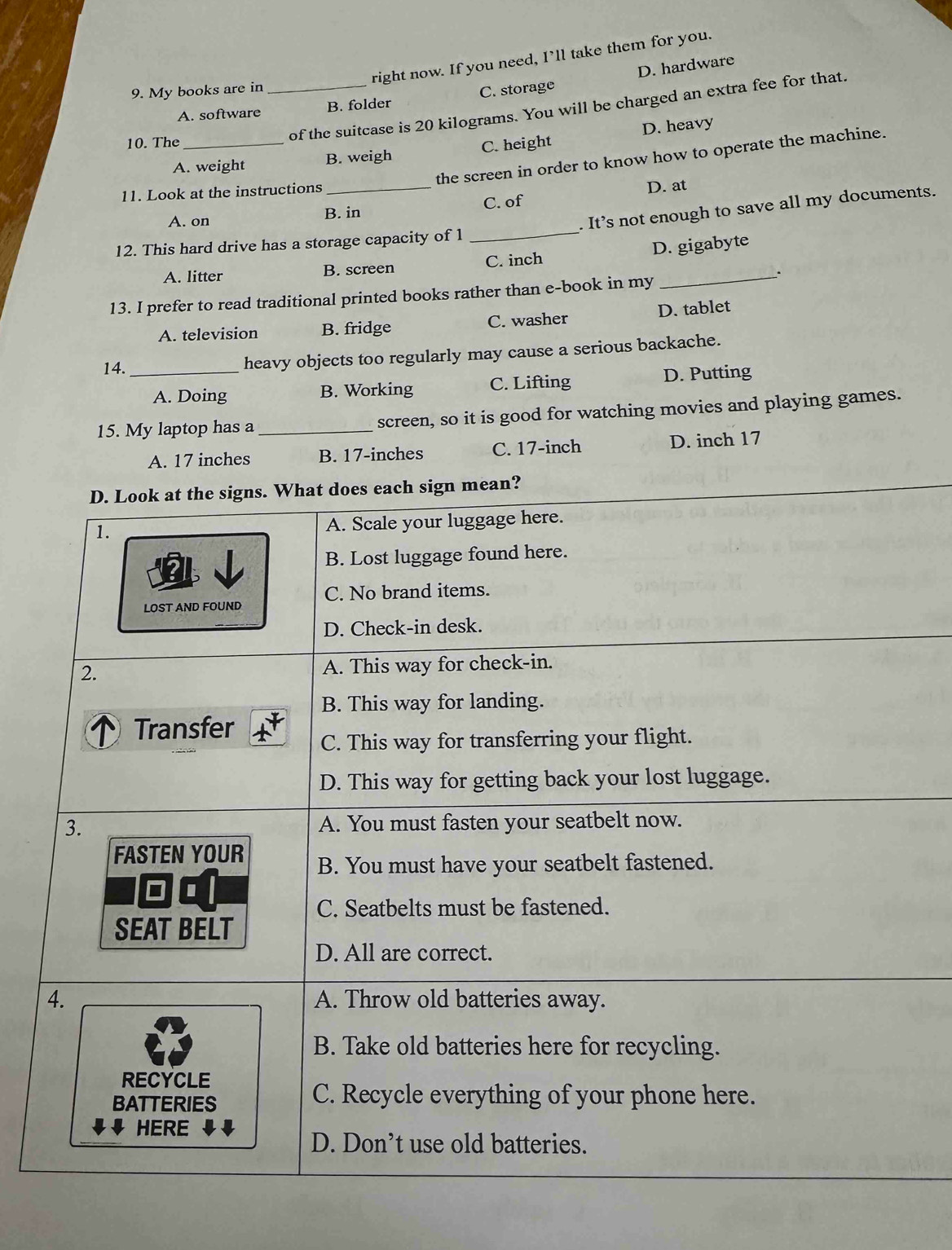 right now. If you need, I’ll take them for you.
D. hardware
9. My books are in
A. software _B. folder C. storage
of the suitcase is 20 kilograms. You will be charged an extra fee for that.
10. The_
A. weight B. weigh C. height D. heavy
the screen in order to know how to operate the machine.
11. Look at the instructions_
C. of D. at
_
. It’s not enough to save all my documents.
A. on B. in
12. This hard drive has a storage capacity of 1
A. litter B. screen C. inch D. gigabyte
13. I prefer to read traditional printed books rather than e-book in my
A. television B. fridge C. washer D. tablet
14._ heavy objects too regularly may cause a serious backache.
A. Doing B. Working C. Lifting D. Putting
15. My laptop has a _screen, so it is good for watching movies and playing games.
A. 17 inches B. 17-inches C. 17-inch D. inch 17
D. Look at the signs. What does each sign mean?
1.
A. Scale your luggage here.
B. Lost luggage found here.
LOST AND FOUND C. No brand items.
D. Check-in desk.
2. A. This way for check-in.
B. This way for landing.
Transfer
C. This way for transferring your flight.
D. This way for getting back your lost luggage.
3. A. You must fasten your seatbelt now.
FASTEN YOUR B. You must have your seatbelt fastened.
□
C. Seatbelts must be fastened.
SEAT BELT
D. All are correct.
4. A. Throw old batteries away.
B. Take old batteries here for recycling.
RECYCLE
BATTERIES C. Recycle everything of your phone here.
HERE
D. Don’t use old batteries.