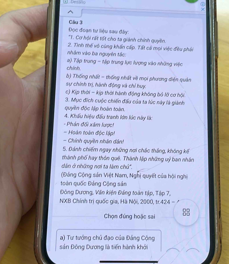 Desálio ① 
Câu 3 
Đọc đoạn tư liệu sau đây: 
"1. Cơ hội rất tốt cho ta giành chính quyền. 
2. Tình thế vô cùng khấn cấp. Tất cả mọi việc đều phải 
nhằm vào ba nguyên tắc: 
a) Tập trung - tập trung lực lượng vào những việc 
chính. 
b) Thống nhất - thống nhất về mọi phương diện quân 
sự chính trị, hành động và chỉ huy. 
c) Kịp thời - kịp thời hành động không bỏ lỡ cơ hội. 
3. Mục đích cuộc chiến đấu của ta lúc này là giành 
quyền độc lập hoàn toàn. 
4. Khấu hiệu đấu tranh lớn lúc này là: 
Phản đối xâm lược! 
- Hoàn toàn độc lập! 
Chính quyền nhân dân! 
5. Đánh chiếm ngay những nơi chắc thắng, không kế 
thành phố hay thôn quê. Thành lập những uý ban nhân 
dân ở những nơi ta làm chủ". 
(Đảng Cộng sản Việt Nam, Nghị quyết của hội nghị 
toàn quốc Đáng Cộng sản 
Đông Dương, Văn kiện Đảng toàn tập, Tập 7, 
NXB Chính trị quốc gia, Hà Nội, 2000, tr. 424
□□
Chọn đúng hoặc sai
□ □
a) Tư tướng chú đạo của Đảng Cộng 
sản Đông Dương là tiến hành khởi