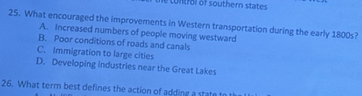 to n trol of southern states 
25. What encouraged the improvements in Western transportation during the early 1800s?
A. Increased numbers of people moving westward
B. Poor conditions of roads and canals
C. Immigration to large cities
D. Developing industries near the Great Lakes
26. What term best defines the action of adding a state to