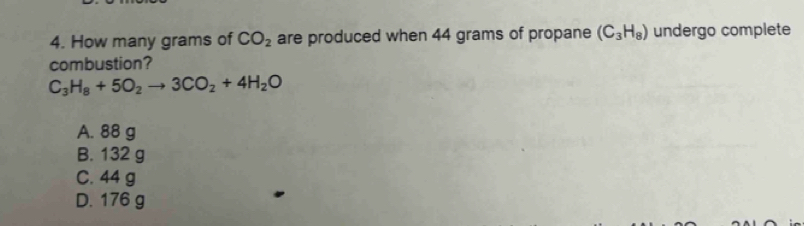 How many grams of CO_2 are produced when 44 grams of propane (C_3H_8) undergo complete
combustion?
C_3H_8+5O_2to 3CO_2+4H_2O
A. 88 g
B. 132 g
C. 44 g
D. 176 g