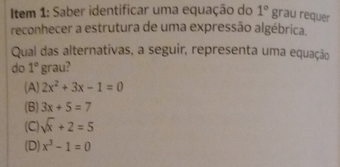 Item 1: Saber identificar uma equação do 1°grau requer
reconhecer a estrutura de uma expressão algébrica.
Qual das alternativas, a seguir, representa uma equação
do 1° grau?
(A) 2x^2+3x-1=0
(B) 3x+5=7
(C) sqrt(x)+2=5
(D) x^3-1=0