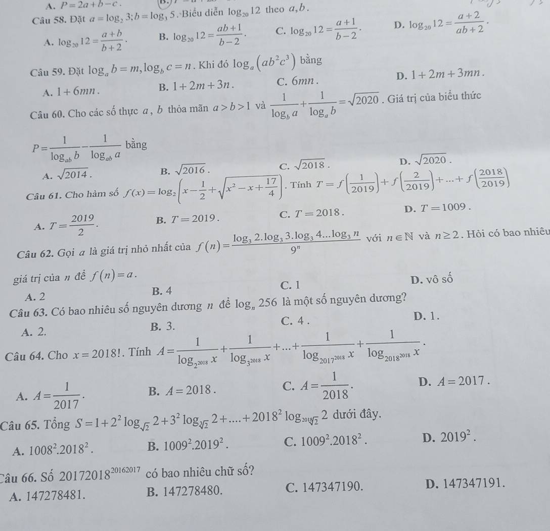 A. P=2a+b-c.
Câu 58. Đặt a=log _23;b=log _35 Biểu diễn log _2012 theo a,b .
A. log _2012= (a+b)/b+2 . B. log _2012= (ab+1)/b-2 . C. log _2012= (a+1)/b-2 . D. log _2012= (a+2)/ab+2 .
Câu 59. Đặt log _ab=m,log _bc=n. Khi đó log _a(ab^2c^3) bằng
A. 1+6mn. C. 6mn . D. 1+2m+3mn.
B. 1+2m+3n.
Câu 60. Cho các số thực a , b thỏa mãn a>b>1 và frac 1log _ba+frac 1log _ab=sqrt(2020). Giá trị của biểu thức
P=frac 1log _abb-frac 1log _ababing
D. sqrt(2020).
A. sqrt(2014).
B. sqrt(2016).
C. sqrt(2018).
Câu 61. Cho hàm số f(x)=log _2(x- 1/2 +sqrt(x^2-x+frac 17)4). Tính T=f( 1/2019 )+f( 2/2019 )+...+f( 2018/2019 )
A. T= 2019/2 .
B. T=2019.
C. T=2018. D. T=1009.
Câu 62. Gọi a là giá trị nhỏ nhất của f(n)=frac log _32.log _33.log _34...log _3n9^n với n∈ N và n≥ 2. Hỏi có bao nhiêu
giá trị của n đề f(n)=a. vhat oshat o
C. 1
A. 2 B. 4 D.
Câu 63. Có bao nhiêu số nguyên dương n để log _n256 là một số nguyên dương?
A. 2. B. 3. C. 4 .
D. 1.
Câu 64. Cho x=2018!. Tính A=frac 1log _2^(2018)x+frac 1log _3^(2018)x+...+frac 1log _2017^(2018)x+frac 1log _2018x.
A. A= 1/2017 .
D. A=2017.
B. A=2018.
C. A= 1/2018 .
Câu 65. Tổng S=1+2^2log _sqrt(2)2+3^2log _sqrt[3](2)2+....+2018^2log _20182 dưới đây.
A. 1008^2.2018^2. B. 1009^2.2019^2. C. 1009^2.2018^2. D. 2019^2.
Câu 66. Số 20172018^(20162017) có bao nhiêu chữ số?
A. 147278481. B. 147278480. C. 147347190. D. 147347191.