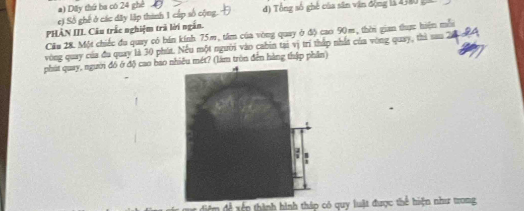 26° ghê
a) Dãy thứ ba có 1
c) Số ghế ở các dãy lập thành 1 cấp số c d) Tổng số ghê của sân vận động là 4330 ga
PHAN IIL Câu trắc nghiệm trả lời ngắn.
Cầu 28. Một chiếc đu quay có bán kính 75m, tâm của vòng quay ở độ cao 90m, thời gian thực hiện mễn
vòng quay của đu quay là 30 phút. Nếu một người vào cabin tại vị trí thấp nhất của vòng quay, thì sau 20
diệm đề xếp thành hình thập có quy luật được thể hiện như trong