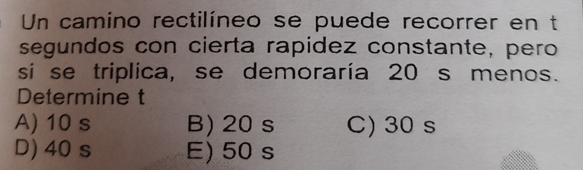 Un camino rectilíneo se puede recorrer en t
segundos con cierta rapidez constante, pero
si se triplica, se demoraría 20 s menos.
Determine t
A) 10 s B) 20s C) 30 s
D) 40 s E) 50 s