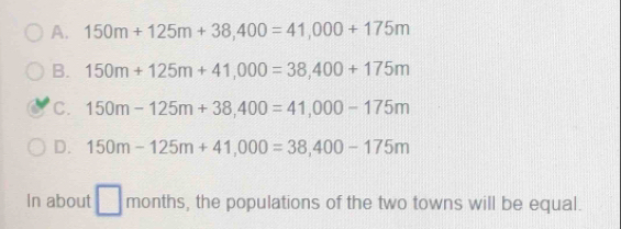 A. 150m+125m+38,400=41,000+175m
B. 150m+125m+41,000=38,400+175m
C. 150m-125m+38,400=41,000-175m
D. 150m-125m+41,000=38,400-175m
In about □ months, the populations of the two towns will be equal.