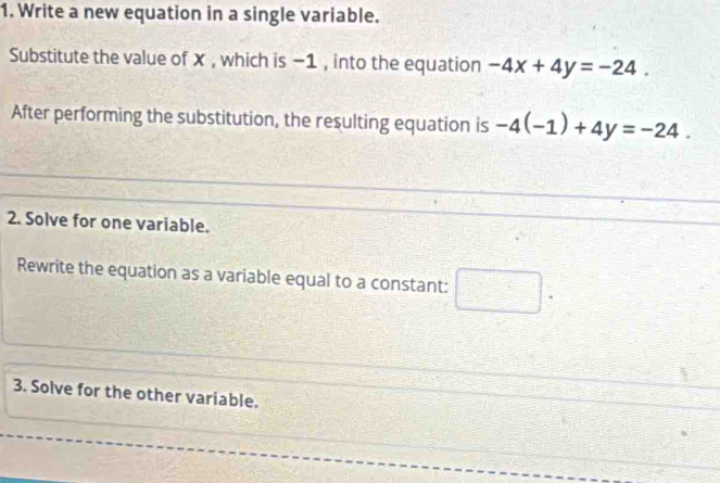 Write a new equation in a single variable. 
Substitute the value of X , which is −1 , into the equation -4x+4y=-24. 
After performing the substitution, the resulting equation is -4(-1)+4y=-24. 
2. Solve for one variable. 
Rewrite the equation as a variable equal to a constant: □ . 
3. Solve for the other variable.