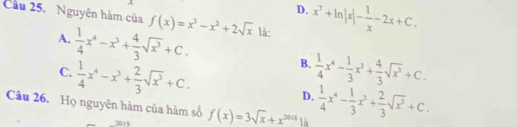 D. x^7+ln |x|- 1/x -2x+C. 
Cầu 25. Nguyên hàm của f(x)=x^3-x^2+2sqrt(x) là:
A.  1/4 x^4-x^3+ 4/3 sqrt(x^3)+C.
B.
C.  1/4 x^4-x^3+ 2/3 sqrt(x^3)+C.  1/4 x^4- 1/3 x^3+ 4/3 sqrt(x^3)+C.
D.  1/4 x^4- 1/3 x^3+ 2/3 sqrt(x^3)+C. 
Câu 26. Họ nguyên hàm của hàm số f(x)=3sqrt(x)+x^(2018) là
__2019