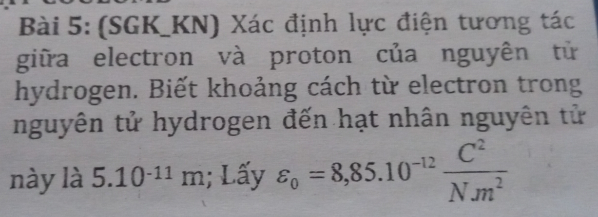 (SGK_KN) Xác định lực điện tương tác 
giữa electron và proton của nguyên tử 
hydrogen. Biết khoảng cách từ electron trong 
nguyên tử hydrogen đến hạt nhân nguyên tử 
này là 5.10^(-11)m; Lấy varepsilon _o=8,85.10^(-12) C^2/Nm^2 