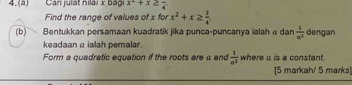 4.(a) Cari julat nilai x bagi x^2+x≥ frac 4. 
Find the range of values of x for x^2+x≥  3/4 . 
(b) Bentukkan persamaan kuadratik jika punca-puncanya ialah α dan  1/a^2  dengan 
keadaan a ialah pemalar. 
Form a quadratic equation if the roots are a and  1/a^2  where a is a constant. 
[5 markah/ 5 marks]