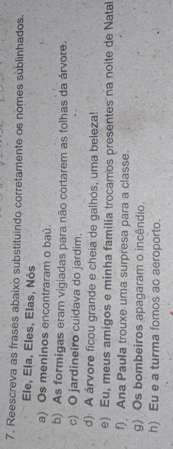 Reescreva as frases abaixo substituindo corretamente os nomes sublinhados. 
Ele, Ela, Eles, Elas, Nós 
a) Os meninos encontraram o baú. 
b) As formigas eram vigiadas para não cortarem as folhas da árvore. 
c) O jardineiro cuidava do jardim, 
d) A árvore ficou grande e cheia de galhos, uma beleza! 
e) Eu, meus amigos e minha família trocamos presentes na noite de Natal 
f) Ana Paula trouxe uma surpresa para a classe. 
g) Os bombeiros apagaram o incêndio. 
h) Eu e a turma fomos ao aeroporto.