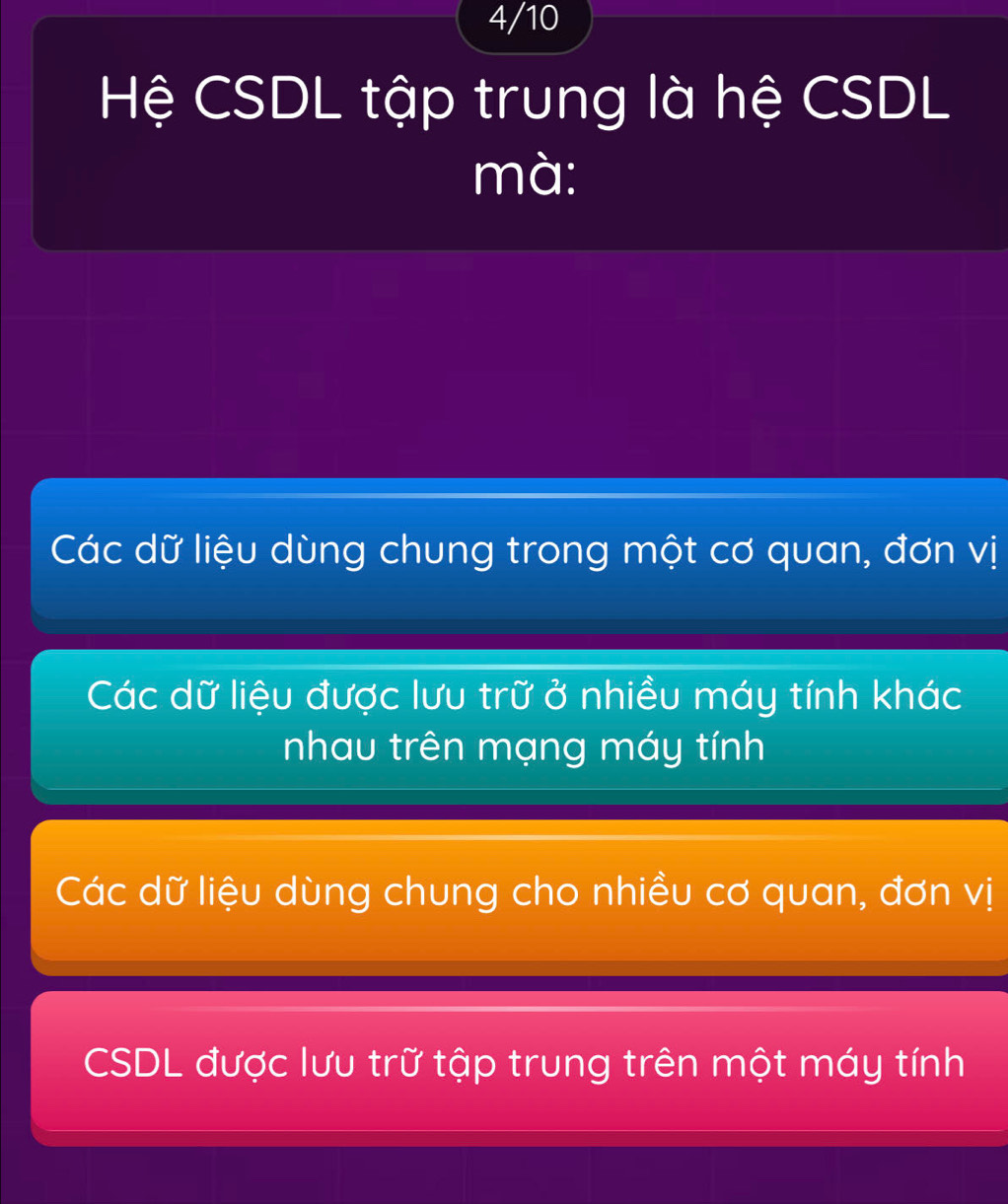 4/10
Hệ CSDL tập trung là hệ CSDL
mà:
Các dữ liệu dùng chung trong một cơ quan, đơn vị
Các dữ liệu được lưu trữ ở nhiều máy tính khác
nhau trên mạng máy tính
Các dữ liệu dùng chung cho nhiều cơ quan, đơn vị
CSDL được lưu trữ tập trung trên một máy tính