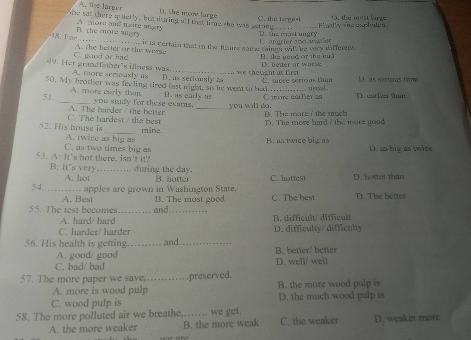 A. the larger B. the more large
C. the largest D. the most large
She sat there quietly, but during all that time she was getting._
A. more and more angry
Finally she exploded.
_
B. the more angry
D. the most angry
48. For
C. angrier and angrier
, it is certain that in the future some things will be very different.
A. the better or the worse
C. good or bad B. the good or the bad
D. better or worse
49. Her grandfather`s illness was_
we thought at first.
A. more seriously as B. as seriously as
C. more serious than D. as serious than
50. My brother was feeling tired last night, so he went to bed._
usual.
A. more early than B. as early as D. earlier than
C more earlier as
51._ you study for these exams,_
you will do.
A. The harder / the better
B. The more / the much
C. The hardest / the best
D. The more hard / the more good
52. His house is _mine.
A. twice as big as B. as twice big as
C. as two times big as D. as big as twice
53. A: It’s hot there, isn’t it?
B: It's very _during the day.
A. hot B. hotter C. hottest D. hotter than
54._
apples are grown in Washington State.
A. Best B. The most good C. The best D. The better
55. The test becomes _and_
A. hard/ hard B. difficult/ difficult
C. harder/ harder D. difficulty/ difficulty
56. His health is getting_ and_
A. good/ good
B. better/ better
C. bad/ bad D. well/ well
57. The more paper we save,.. preserved.
B. the more wood pulp is
A. more is wood pulp
D. the much wood pulp is
C. wood pulp is
58. The more polluted air we breathe,…… we get.
A. the more weaker B. the more weak C. the weaker
D. weaker more