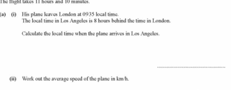 The Hight takes 11 hours and 10 minutes. 
(a) (i) His plane leaves London at 0935 local time. 
The local time in Los Angeles is 8 hours behind the time in London. 
Calculate the local time when the plane arrives in Los Angeles. 
_ 
(ii) Work out the average speed of the plane in km/h.