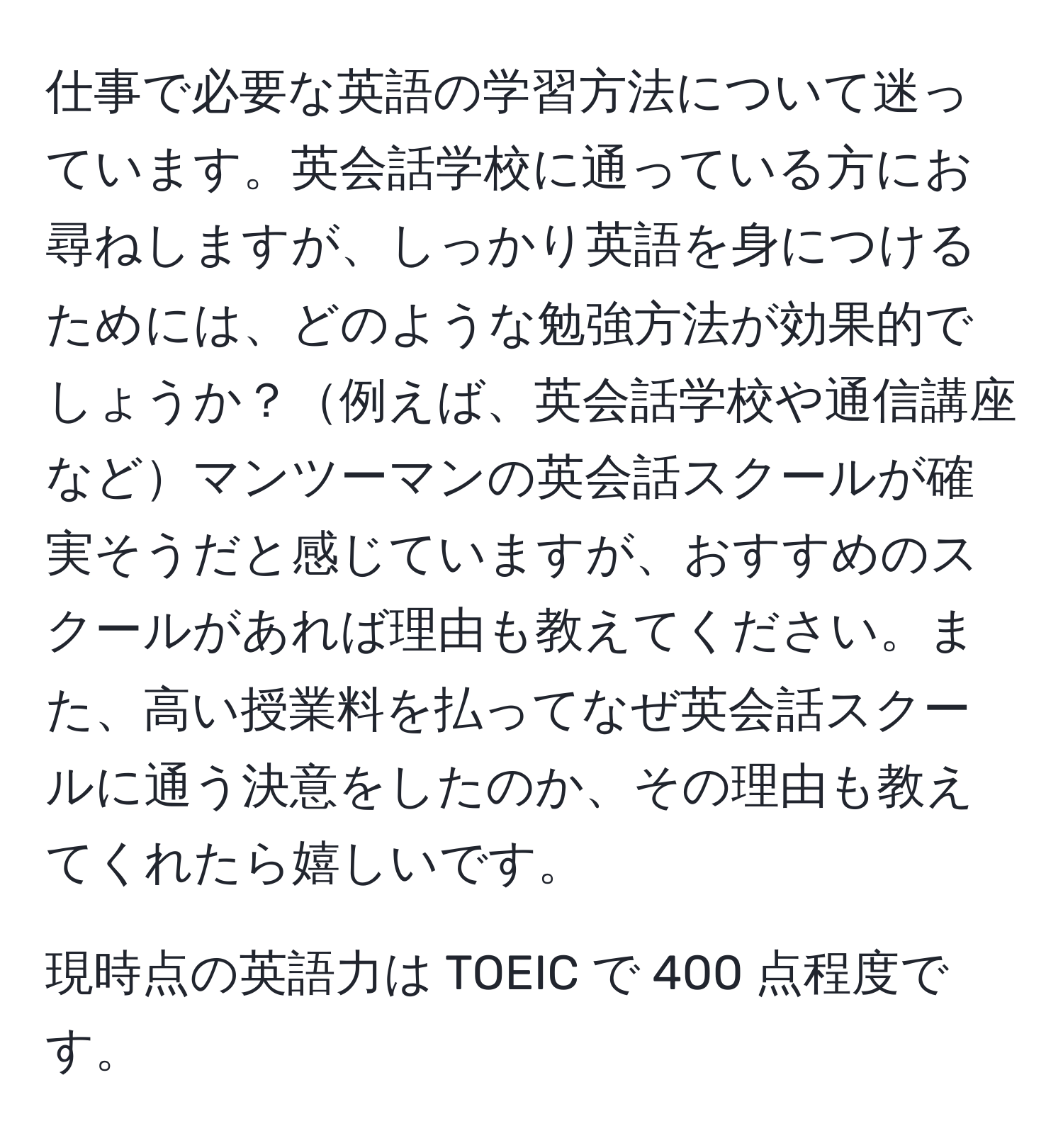 仕事で必要な英語の学習方法について迷っています。英会話学校に通っている方にお尋ねしますが、しっかり英語を身につけるためには、どのような勉強方法が効果的でしょうか？例えば、英会話学校や通信講座などマンツーマンの英会話スクールが確実そうだと感じていますが、おすすめのスクールがあれば理由も教えてください。また、高い授業料を払ってなぜ英会話スクールに通う決意をしたのか、その理由も教えてくれたら嬉しいです。

現時点の英語力は TOEIC で 400 点程度です。