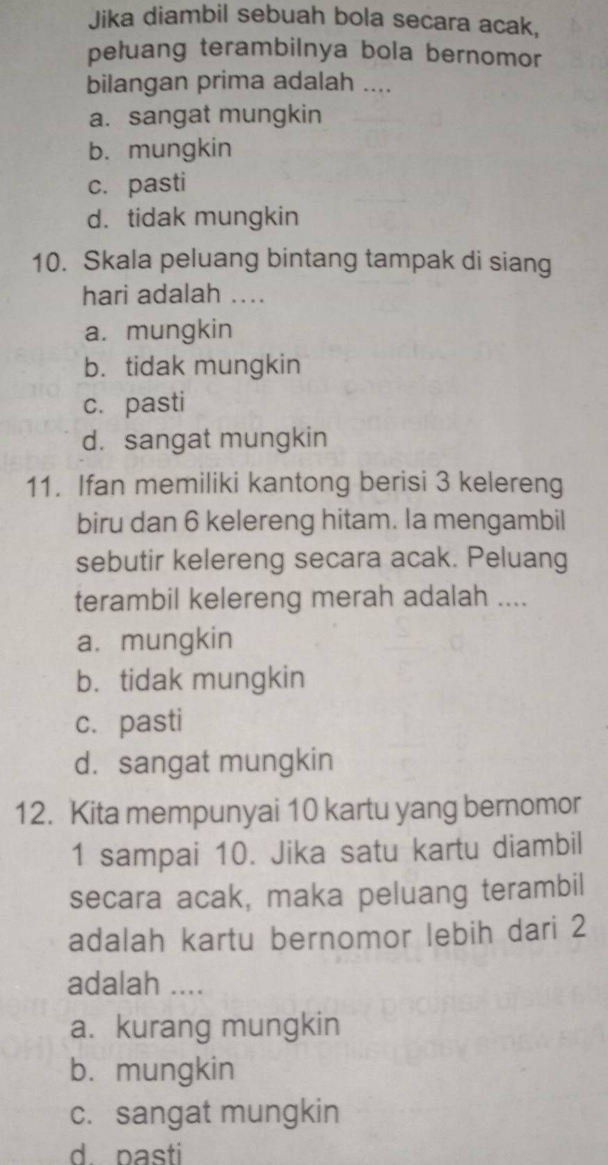 Jika diambil sebuah bola secara acak,
peluang terambilnya bola bernomor 
bilangan prima adalah ....
a. sangat mungkin
b. mungkin
c. pasti
d. tidak mungkin
10. Skala peluang bintang tampak di siang
hari adalah ....
a. mungkin
b. tidak mungkin
c. pasti
d. sangat mungkin
11. Ifan memiliki kantong berisi 3 kelereng
biru dan 6 kelereng hitam. la mengambil
sebutir kelereng secara acak. Peluang
terambil kelereng merah adalah ....
a. mungkin
b. tidak mungkin
c. pasti
d. sangat mungkin
12. Kita mempunyai 10 kartu yang bernomor
1 sampai 10. Jika satu kartu diambil
secara acak, maka peluang terambil
adalah kartu bernomor lebih dari 2
adalah ....
a. kurang mungkin
b. mungkin
c. sangat mungkin
d. pasti