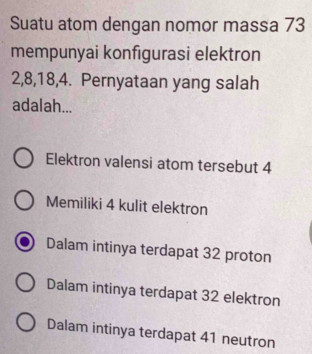 Suatu atom dengan nomor massa 73
mempunyai konfigurasi elektron
2, 8, 18, 4. Pernyataan yang salah
adalah...
Elektron valensi atom tersebut 4
Memiliki 4 kulit elektron
Dalam intinya terdapat 32 proton
Dalam intinya terdapat 32 elektron
Dalam intinya terdapat 41 neutron