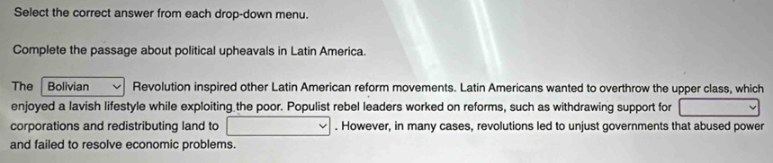 Select the correct answer from each drop-down menu. 
Complete the passage about political upheavals in Latin America. 
The Bolivian Revolution inspired other Latin American reform movements. Latin Americans wanted to overthrow the upper class, which 
enjoyed a lavish lifestyle while exploiting the poor. Populist rebel leaders worked on reforms, such as withdrawing support for 
corporations and redistributing land to . However, in many cases, revolutions led to unjust governments that abused power 
and failed to resolve economic problems.